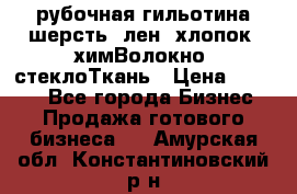 рубочная гильотина шерсть, лен, хлопок, химВолокно, стеклоТкань › Цена ­ 1 000 - Все города Бизнес » Продажа готового бизнеса   . Амурская обл.,Константиновский р-н